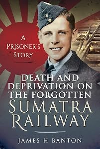 Death and Deprivation on the Forgotten Sumatra Railway: A Prisoner's Story by James H Banton