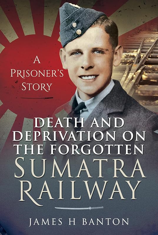 Death and Deprivation on the Forgotten Sumatra Railway: A Prisoner's Story by James H Banton