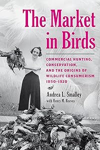 The Market in Birds: Commercial Hunting, Conservation, and the Origins of Wildlife Consumerism, 1850–1920 by Andrea L. Smalley