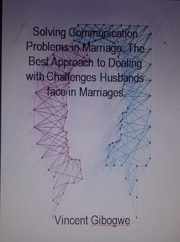 Solving Communication Problems in Marriage: The Best Approach to Dealing with Challenges Husbands face in Marriages by Vincent Gibogwe