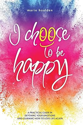 I CHOOSE TO BE HAPPY: A practical guide in detoxing your emotions and learning how to love life again
