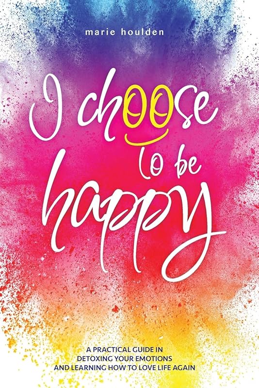 I CHOOSE TO BE HAPPY: A practical guide in detoxing your emotions and learning how to love life again by Marie Houlden