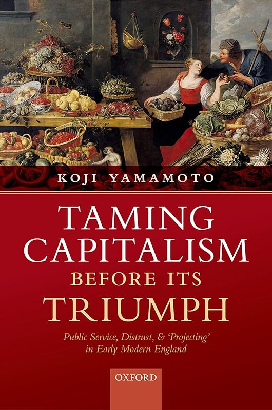 Taming Capitalism before its Triumph: Public Service, Distrust, and 'Projecting' in Early Modern England by Koji Yamamoto