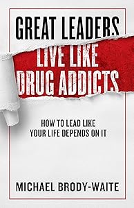 Great Leaders Live Like Drug Addicts: How to Lead Like Your Life Depends on It by Michael Brody-Waite