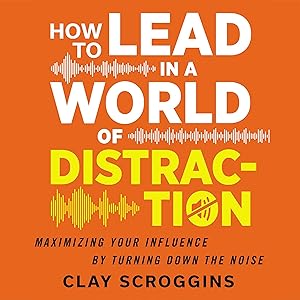 How to Lead in a World of Distraction: Four Simple Habits for Turning Down the Noise by Clay Scroggins