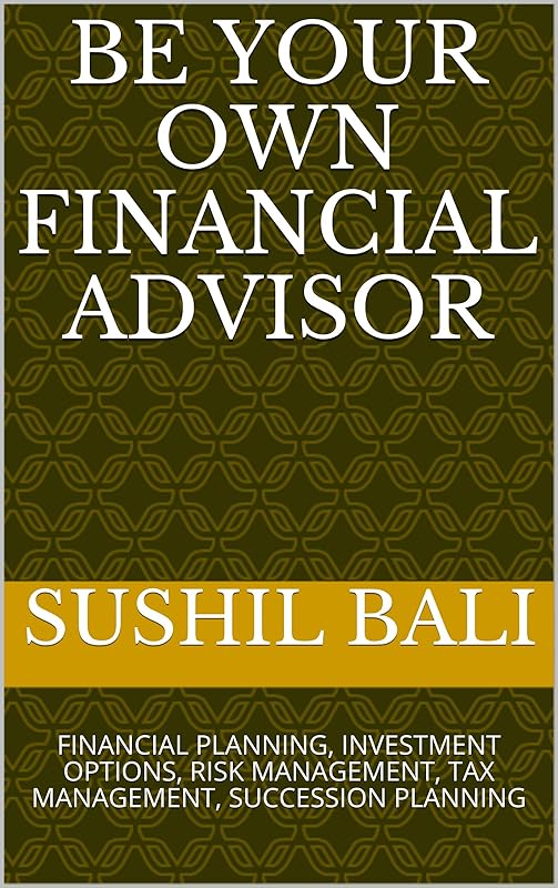 BE YOUR OWN FINANCIAL ADVISOR: FINANCIAL PLANNING, INVESTMENT OPTIONS, RISK MANAGEMENT, TAX MANAGEMENT, SUCCESSION PLANNING by SUSHIL BALI