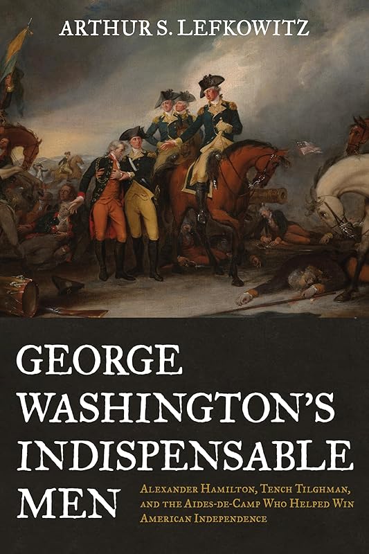 George Washington's Indispensable Men: Alexander Hamilton, Tench Tilghman, and the Aides-de-Camp Who Helped Win American Independence by Arthur S. Lefkowitz