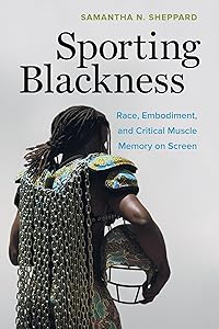 Sporting Blackness: Race, Embodiment, and Critical Muscle Memory on Screen by Samantha N. Sheppard