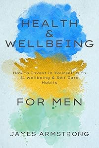 Health and Wellbeing for Men: How to Invest in Yourself with 81 Wellbeing & Self Care Habits by James Armstrong
