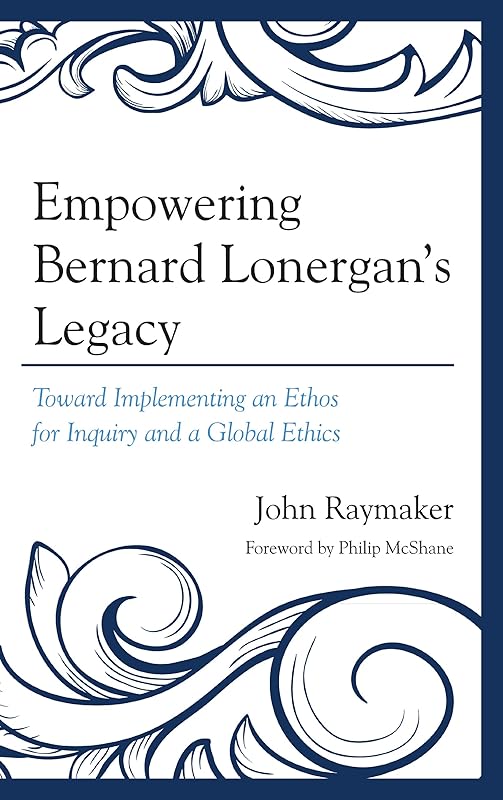 Empowering Bernard Lonergan's Legacy: Toward Implementing an Ethos for Inquiry and a Global Ethics by John Raymaker