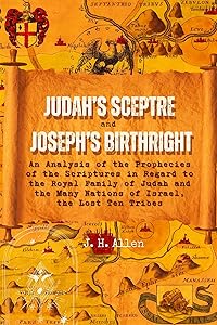 Judah's Sceptre and Joseph's Birthright: An Analysis of the Prophecies of the Scriptures in Regard to the Royal Family of Judah and the Many Nations of Israel, the Lost Ten Tribes by J. H. Allen