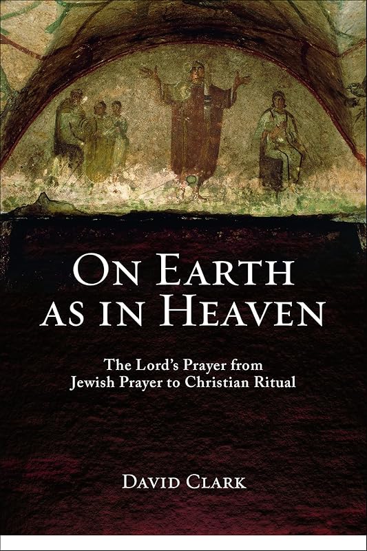 On Earth as in Heaven: The Lord's Prayer from Jewish Prayer to Christian Ritual by David Clark