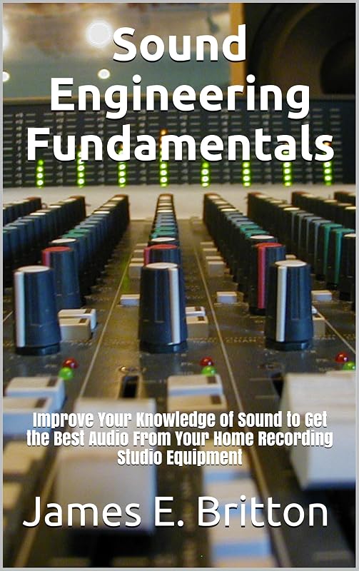 Sound Engineering Fundamentals: Improve Your Knowledge of Sound to Get the Best Audio From Your Home Recording Studio Equipment by James Britton