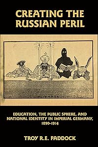 Creating the Russian Peril: Education, the Public Sphere, and National Identity in Imperial Germany, 1890-1914 by Troy R. E. Paddock