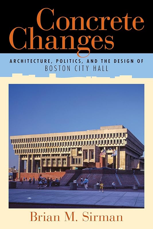 Concrete Changes: Architecture, Politics, and the Design of Boston City Hall by Brian M. Sirman