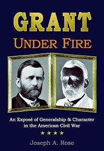 Grant Under Fire: An Exposé of Generalship & Character in the American Civil War by Joseph A. Rose