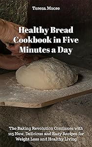 Healthy Bread Cookbook in Five Minutes a Day: The Baking Revolution Continues with 105 New, Delicious and Easy Recipes for Weight Loss and Healthy Living (Quick and Easy Natural Food 16)