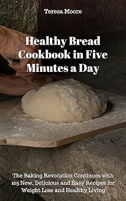 Healthy Bread Cookbook in Five Minutes a Day: The Baking Revolution Continues with 105 New, Delicious and Easy Recipes for Weight Loss and Healthy Living (Quick and Easy Natural Food 16)