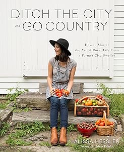 Ditch the City and Go Country: How to Master the Art of Rural Life From a Former City Dweller by Alissa Hessler