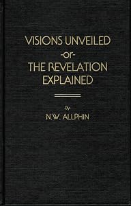 Visions unveiled,: Or, The Revelation explained : an effort to interpret the symbols and figures of the book in harmony with the balance of the New Testament teachings by Newton W Allphin