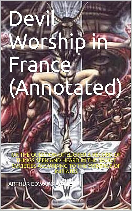 Devil Worship in France (Annotated): OR THE QUESTION OF LUCIFER A RECORD OF THINGS SEEN AND HEARD IN THE SECRET SOCIETIES ACCORDING TO THE EVIDENCE OF INITIATES by ARTHUR EDWARD WAITE
