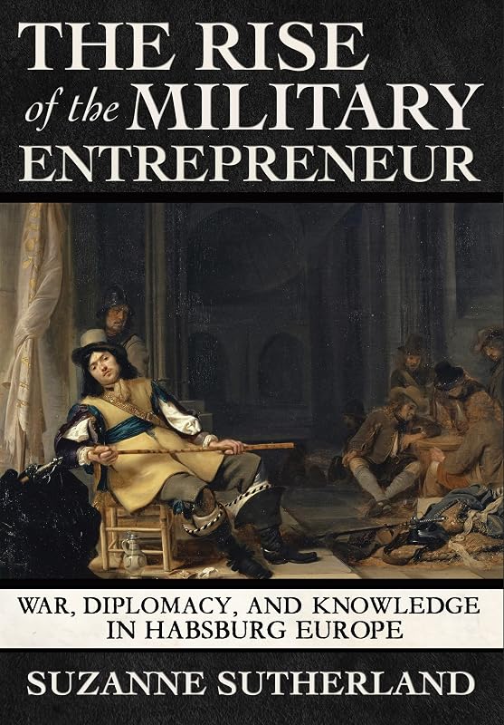 The Rise of the Military Entrepreneur: War, Diplomacy, and Knowledge in Habsburg Europe by Suzanne Sutherland