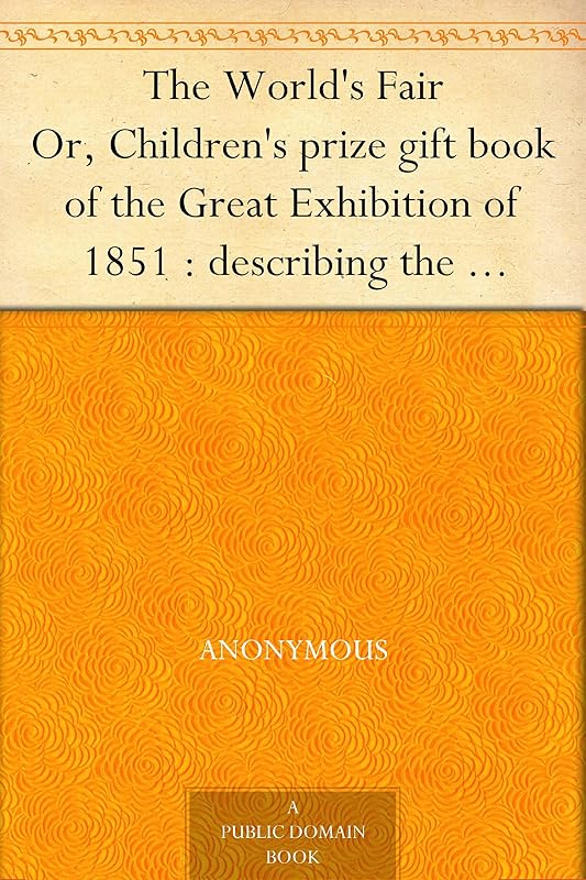 The World's Fair Or, Children's prize gift book of the Great Exhibition of 1851 : describing the beautiful inventions and manufactures exhibited therein ... sent them : and how they live when at home. by Anonymous