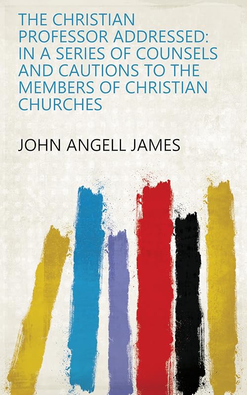 The Christian Professor Addressed: In a Series of Counsels and Cautions to the Members of Christian Churches by John Angell James