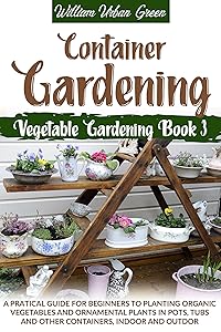 Container Gardening: A Pratical Guide for Beginners to Planting Organic Vegetables and Ornamental Plants in Pots, Tubs and Other Containers, Indoor and Outdoor (Vegetable Gardening Book 3) by William Urban Green