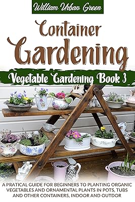 Container Gardening: A Pratical Guide for Beginners to Planting Organic Vegetables and Ornamental Plants in Pots, Tubs and Other Containers, Indoor and Outdoor (Vegetable Gardening Book 3)