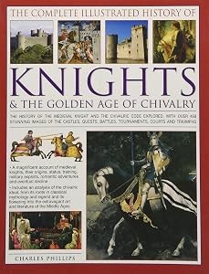 The Complete Illustrated History of Knights & The Golden Age of Chivalry: The History Of The Medieval Knight And The Chivalric Code Explored, With ... Battles, Tournaments, Courts And Triumphs
