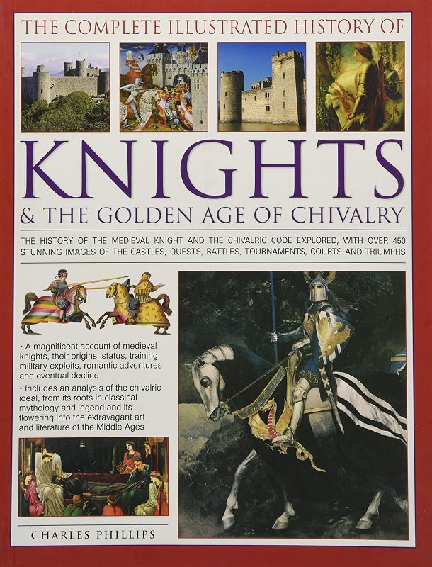 The Complete Illustrated History of Knights & The Golden Age of Chivalry: The History Of The Medieval Knight And The Chivalric Code Explored, With ... Battles, Tournaments, Courts And Triumphs by Charles Phillips