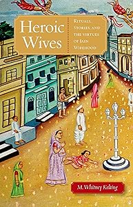 Heroic Wives Rituals, Stories and the Virtues of Jain Wifehood: Rituals, Stories, and the Virtues of Jain Wifehood by M. Whitney Kelting
