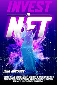 Invest in NFT: The Ultimate and Complete Step-by-Step Guide to Learn How to Start a Profitable Business by Investing in NFT Crypto. Discover How to Buy, Sell, Invest, and Create your Own NFT Easily by John Business