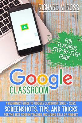 Google Classroom For Teachers Step By Step Guide: A Beginner’s Guide To Google Classroom 2020 - 2021. Screenshots, Tips, And Tricks For The Best Modern Teacher. Including Pills Of Mindset