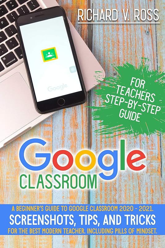 Google Classroom For Teachers Step By Step Guide: A Beginner’s Guide To Google Classroom 2020 - 2021. Screenshots, Tips, And Tricks For The Best Modern Teacher. Including Pills Of Mindset by Richard Ross