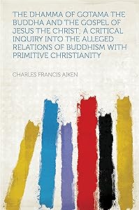 The Dhamma of Gotama the Buddha and the Gospel of Jesus the Christ; a Critical Inquiry Into the Alleged Relations of Buddhism With Primitive Christianity by Charles Francis Aiken