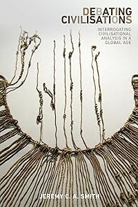 Debating civilisations: Interrogating civilisational analysis in a global age by Jeremy C. A. Smith