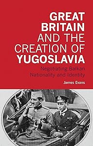 Great Britain and the Creation of Yugoslavia: Negotiating Balkan Nationality and Identity (International Library of Twentieth Century History) by James Evans