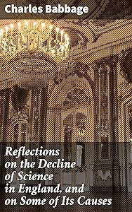Reflections on the Decline of Science in England, and on Some of Its Causes: Unveiling the Stagnation of Scientific Advancement in 19th Century England by Charles Babbage