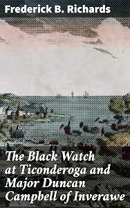 The Black Watch at Ticonderoga and Major Duncan Campbell of Inverawe: The Heroism and Sacrifices of Scottish Soldiers at Ticonderoga by Frederick B. Richards