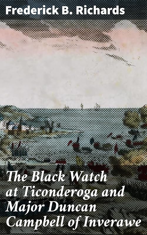 The Black Watch at Ticonderoga and Major Duncan Campbell of Inverawe: The Heroism and Sacrifices of Scottish Soldiers at Ticonderoga by Frederick B. Richards