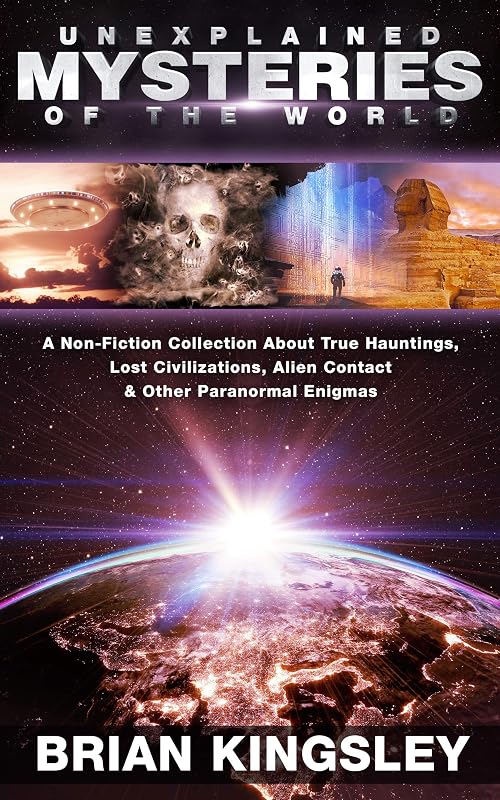 Unexplained Mysteries Of The World: A Non-Fiction Collection About True Hauntings, Lost Civilizations, Alien Contact & Other Paranormal Enigmas by Brian Kingsley