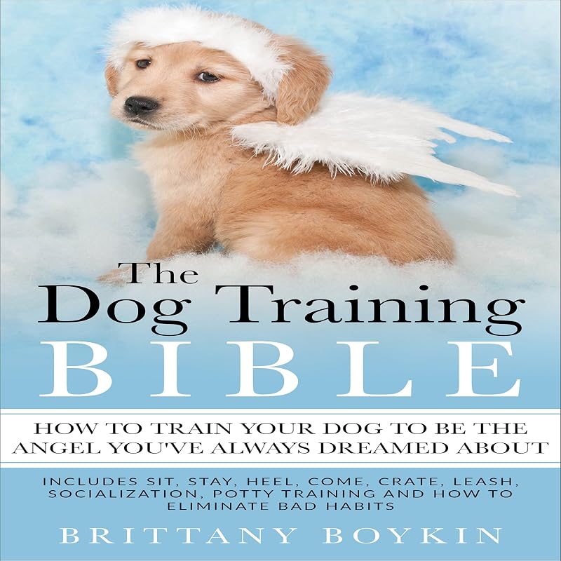 The Dog Training Bible: How to Train Your Dog to Be the Angel You’ve Always Dreamed About: Includes Sit, Stay, Heel, Come, Crate, Leash, Socialization, Potty Training and How to Eliminate Bad Habits by Brittany Boykin