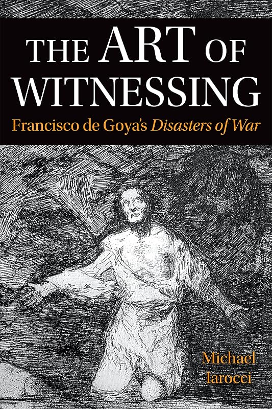 The Art of Witnessing: Francisco de Goya's Disasters of War (Toronto Iberic) by Michael Iarocci