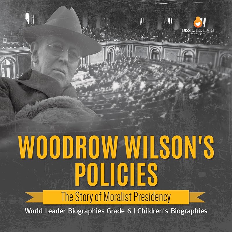 Woodrow Wilson's Policies : The Story of Moralist Presidency | World Leader Biographies Grade 6 | Children's Biographies by Dissected Lives