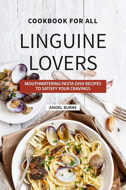Cookbook for All Linguine Lovers: Mouthwatering Pasta Dish Recipes to Satisfy Your Cravings by Angel Burns