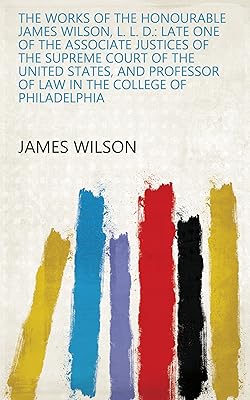 The Works of the Honourable James Wilson, L. L. D.: Late One of the Associate Justices of the Supreme Court of the United States, and Professor of Law in the College of Philadelphia