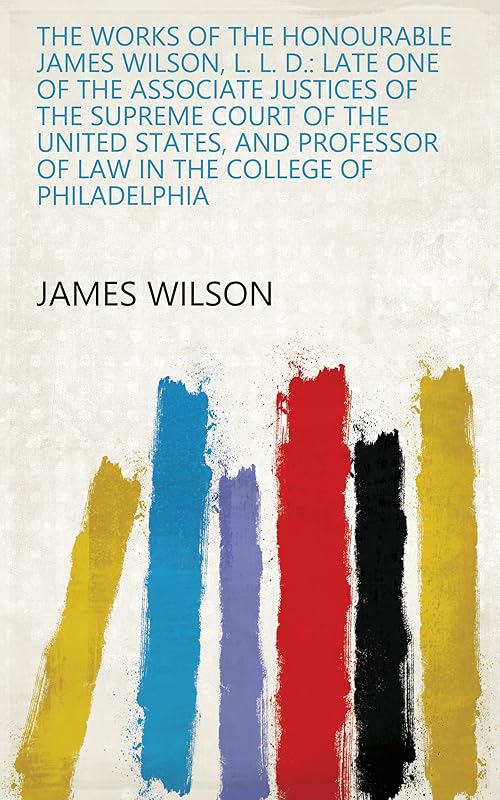 The Works of the Honourable James Wilson, L. L. D.: Late One of the Associate Justices of the Supreme Court of the United States, and Professor of Law in the College of Philadelphia by James Wilson