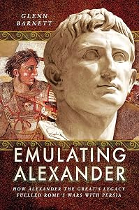 Emulating Alexander: How Alexander the Great's Legacy Fuelled Rome's Wars With Persia by Glenn Barnett